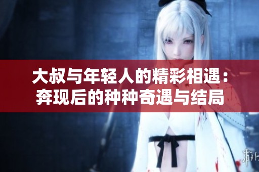 大叔与年轻人的精彩相遇：奔现后的种种奇遇与结局