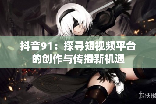 抖音91：探寻短视频平台的创作与传播新机遇
