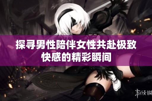 探寻男性陪伴女性共赴极致快感的精彩瞬间