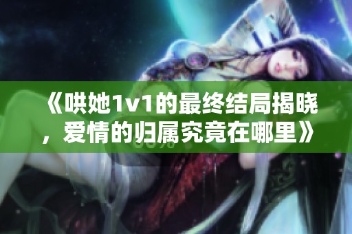 《哄她1v1的最终结局揭晓，爱情的归属究竟在哪里》