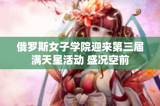 俄罗斯女子学院迎来第三届满天星活动 盛况空前