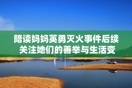 陪读妈妈英勇灭火事件后续 关注她们的善举与生活变化