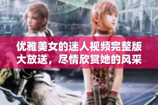 优雅美女的迷人视频完整版大放送，尽情欣赏她的风采