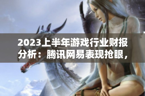 2023上半年游戏行业财报分析：腾讯网易表现抢眼，全行业趋势解读