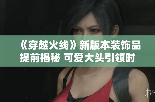 《穿越火线》新版本装饰品提前揭秘 可爱大头引领时尚潮流