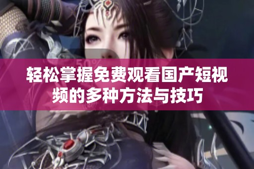 轻松掌握免费观看国产短视频的多种方法与技巧