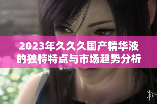 2023年久久久国产精华液的独特特点与市场趋势分析