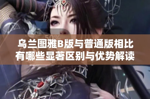 乌兰图雅B版与普通版相比有哪些显著区别与优势解读