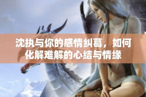 沈执与你的感情纠葛，如何化解难解的心结与情缘