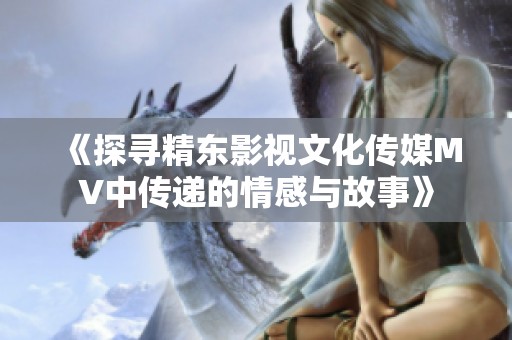 《探寻精东影视文化传媒MV中传递的情感与故事》