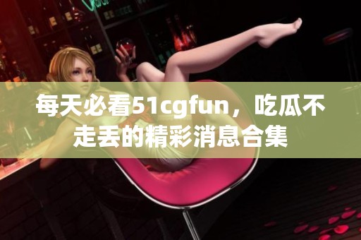 每天必看51cgfun，吃瓜不走丢的精彩消息合集