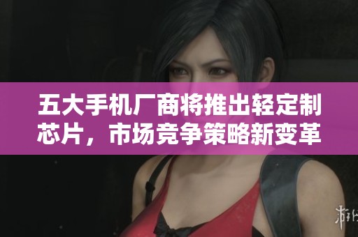 五大手机厂商将推出轻定制芯片，市场竞争策略新变革