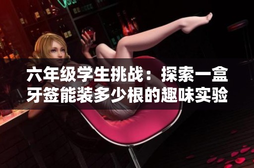 六年级学生挑战：探索一盒牙签能装多少根的趣味实验