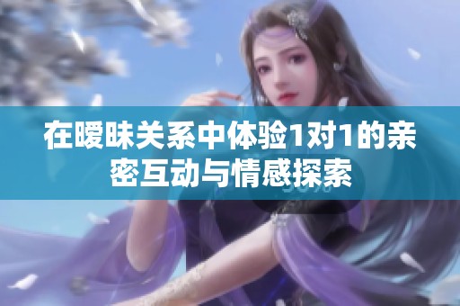 在暧昧关系中体验1对1的亲密互动与情感探索