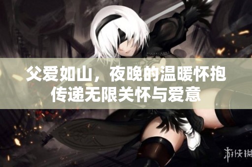 父爱如山，夜晚的温暖怀抱传递无限关怀与爱意