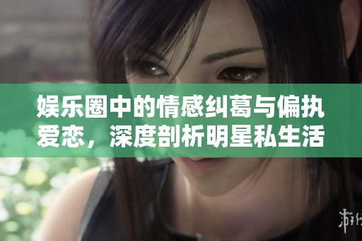 娱乐圈中的情感纠葛与偏执爱恋，深度剖析明星私生活
