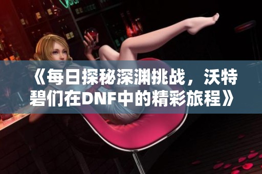《每日探秘深渊挑战，沃特碧们在DNF中的精彩旅程》