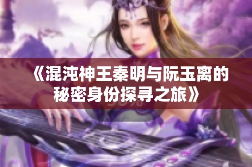 《混沌神王秦明与阮玉离的秘密身份探寻之旅》