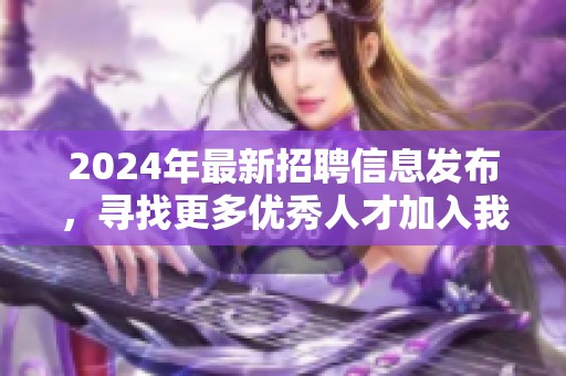 2024年最新招聘信息发布，寻找更多优秀人才加入我们团队
