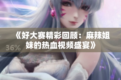 《好大赛精彩回顾：麻辣姐妹的热血视频盛宴》