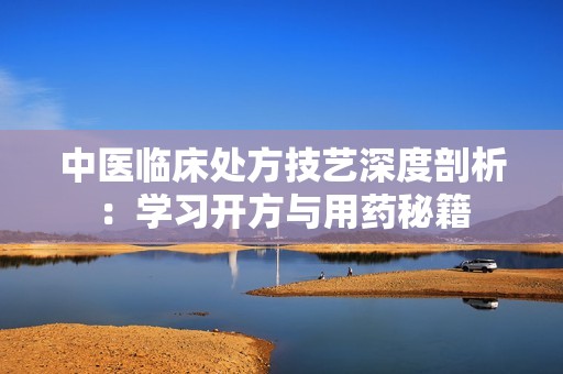 中医临床处方技艺深度剖析：学习开方与用药秘籍