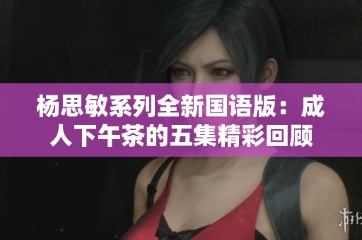 杨思敏系列全新国语版：成人下午茶的五集精彩回顾