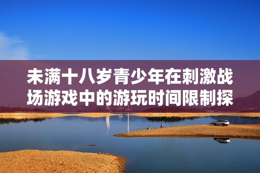 未满十八岁青少年在刺激战场游戏中的游玩时间限制探讨