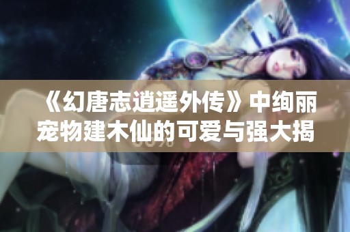 《幻唐志逍遥外传》中绚丽宠物建木仙的可爱与强大揭秘