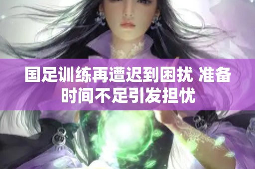 国足训练再遭迟到困扰 准备时间不足引发担忧