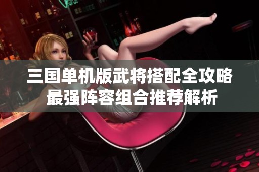 三国单机版武将搭配全攻略 最强阵容组合推荐解析