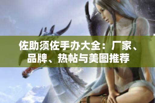 佐助须佐手办大全：厂家、品牌、热帖与美图推荐