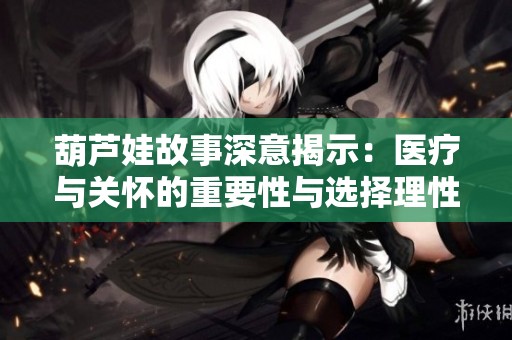 葫芦娃故事深意揭示：医疗与关怀的重要性与选择理性