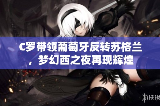 C罗带领葡萄牙反转苏格兰，梦幻西之夜再现辉煌