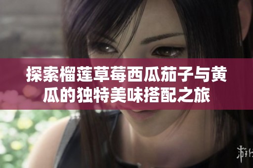 探索榴莲草莓西瓜茄子与黄瓜的独特美味搭配之旅