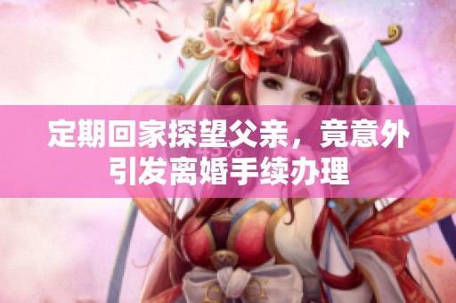 定期回家探望父亲，竟意外引发离婚手续办理