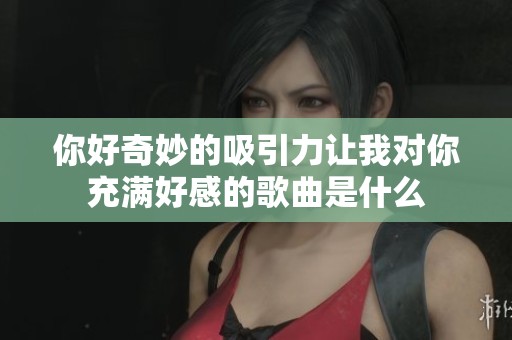 你好奇妙的吸引力让我对你充满好感的歌曲是什么