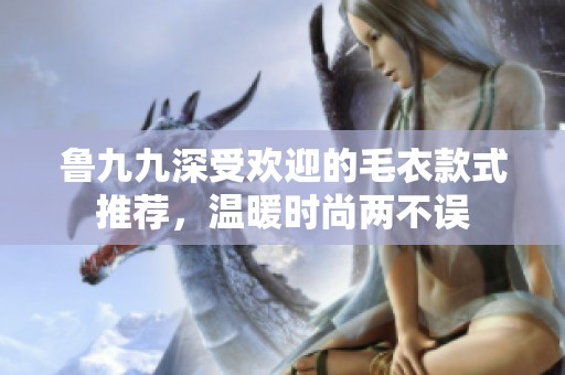 鲁九九深受欢迎的毛衣款式推荐，温暖时尚两不误