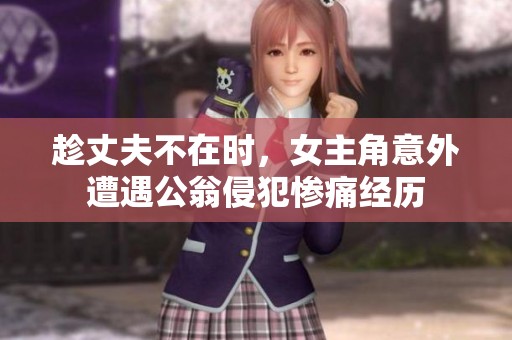 趁丈夫不在时，女主角意外遭遇公翁侵犯惨痛经历