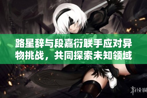 路星辞与段嘉衍联手应对异物挑战，共同探索未知领域