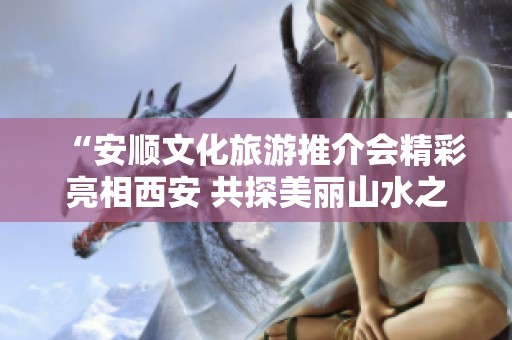 “安顺文化旅游推介会精彩亮相西安 共探美丽山水之旅”