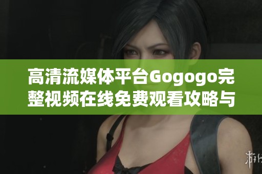 高清流媒体平台Gogogo完整视频在线免费观看攻略与使用体验