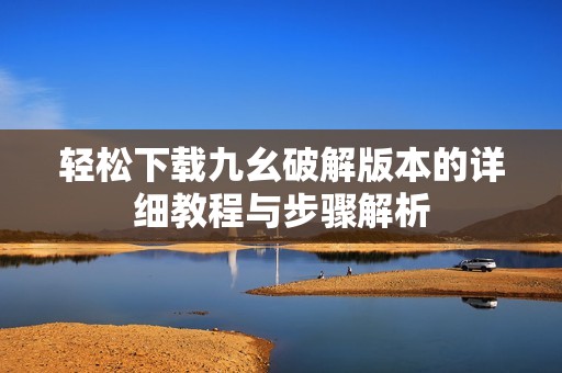 轻松下载九幺破解版本的详细教程与步骤解析