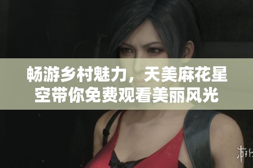 畅游乡村魅力，天美麻花星空带你免费观看美丽风光