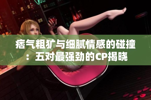 痞气粗犷与细腻情感的碰撞：五对最强劲的CP揭晓