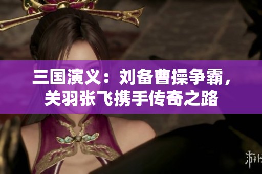 三国演义：刘备曹操争霸，关羽张飞携手传奇之路