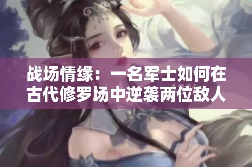 战场情缘：一名军士如何在古代修罗场中逆袭两位敌人