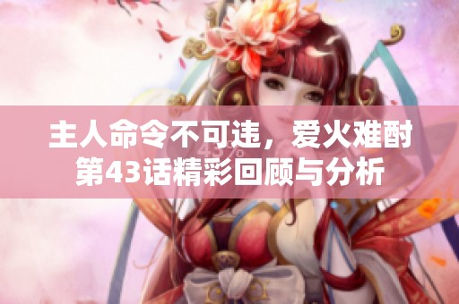 主人命令不可违，爱火难酎第43话精彩回顾与分析