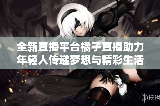 全新直播平台橘子直播助力年轻人传递梦想与精彩生活