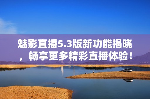魅影直播5.3版新功能揭晓，畅享更多精彩直播体验！