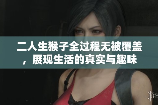 二人生猴子全过程无被覆盖，展现生活的真实与趣味
